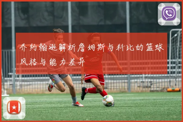 乔约翰逊解析詹姆斯与科比的篮球风格与能力差异