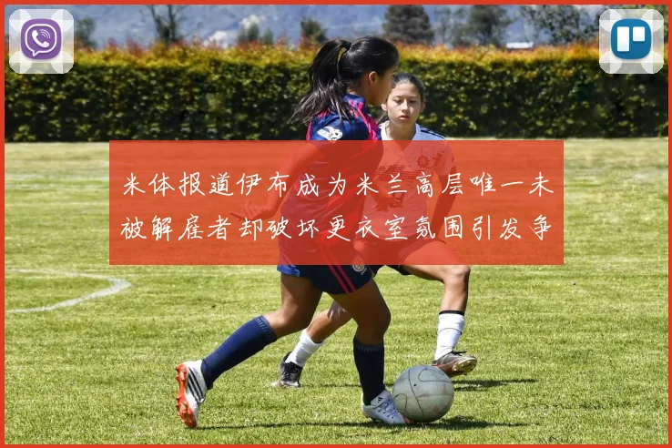米体报道伊布成为米兰高层唯一未被解雇者却破坏更衣室氛围引发争议
