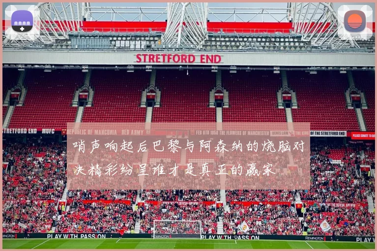 哨声响起后巴黎与阿森纳的烧脑对决精彩纷呈谁才是真正的赢家