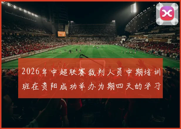 2026年中超联赛裁判人员中期培训班在贵阳成功举办为期四天的学习与交流活动