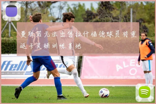 曼联若无法出售拉什福德球员将重返卡灵顿训练基地