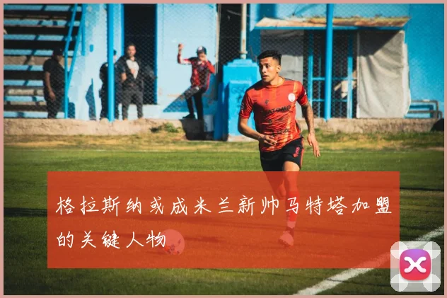 格拉斯纳或成米兰新帅马特塔加盟的关键人物