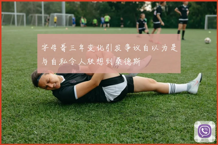字母哥三年变化引发争议自以为是与自私令人联想到桑德斯
