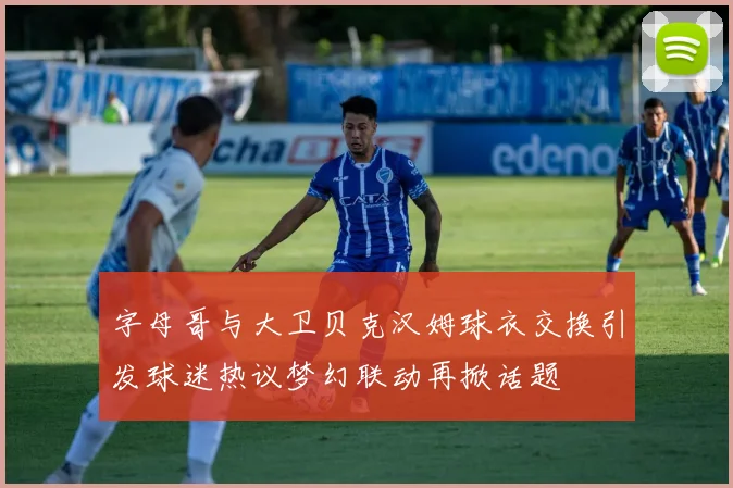 字母哥与大卫贝克汉姆球衣交换引发球迷热议梦幻联动再掀话题