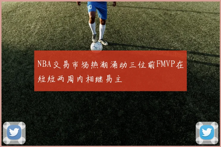 NBA交易市场热潮涌动三位前FMVP在短短两周内相继易主