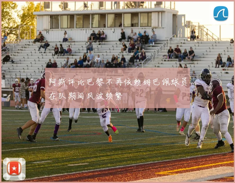 阿斯评论巴黎不再依赖姆巴佩球员在队期间风波频繁