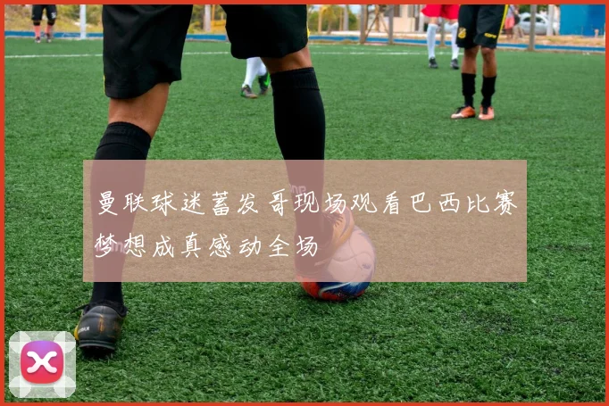 曼联球迷蓄发哥现场观看巴西比赛梦想成真感动全场