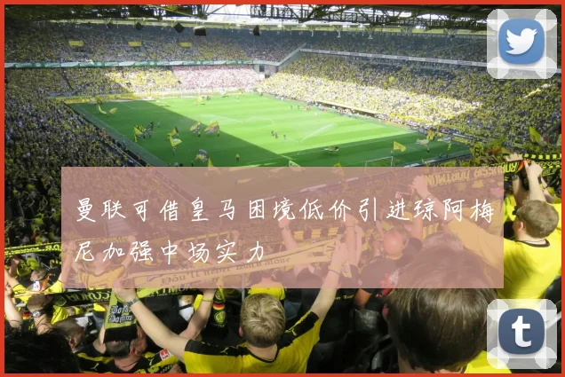 曼联可借皇马困境低价引进琼阿梅尼加强中场实力